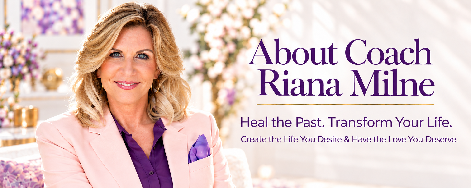 About Coach Riana Milne. Heal the Past. Transform Your Life. Create the Life You Desire & Have the Love You Deserve.